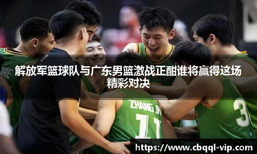 解放军篮球队与广东男篮激战正酣谁将赢得这场精彩对决