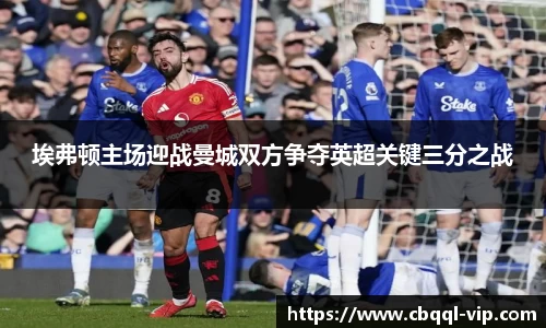 埃弗顿主场迎战曼城双方争夺英超关键三分之战